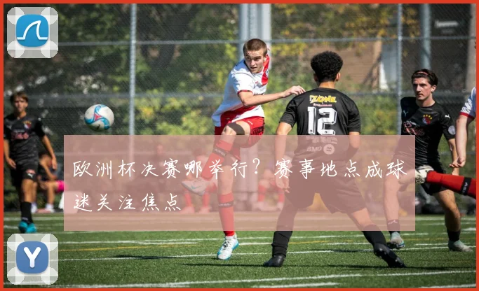 欧洲杯决赛哪举行?赛事地点成球迷关注焦点