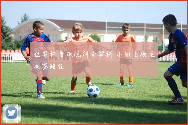 世界杯晋级规则全解析 小组出线至决赛路径