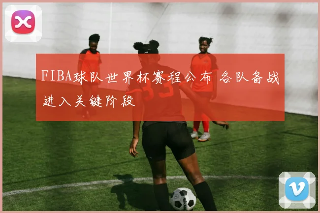 FIBA球队世界杯赛程公布 各队备战进入关键阶段