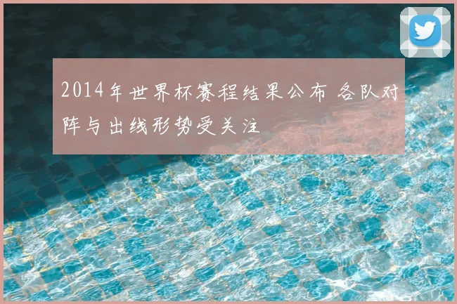 2014年世界杯赛程结果公布 各队对阵与出线形势受关注