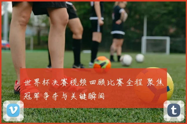 世界杯决赛视频回顾比赛全程 聚焦冠军争夺与关键瞬间