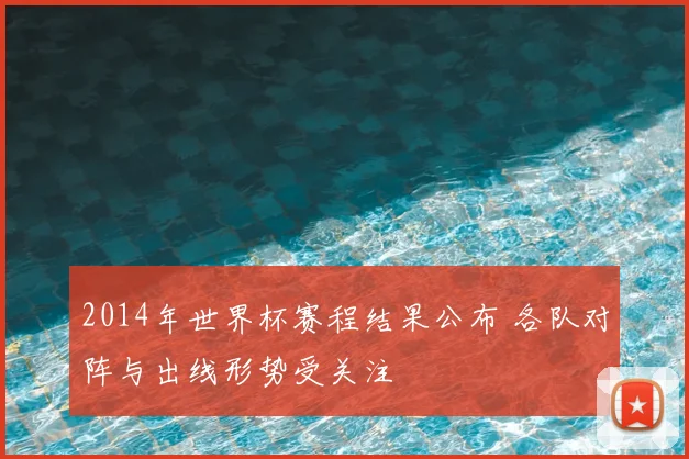 2014年世界杯赛程结果公布 各队对阵与出线形势受关注