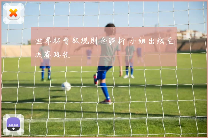 世界杯晋级规则全解析 小组出线至决赛路径