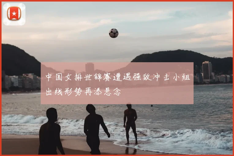 中国女排世锦赛遭遇强敌冲击小组出线形势再添悬念