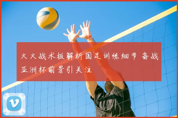 火火战术板解析国足训练细节 备战亚洲杯前景引关注