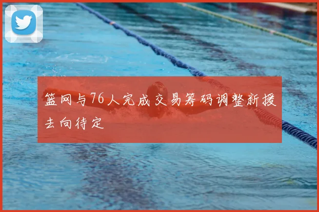 篮网与76人完成交易筹码调整新援去向待定