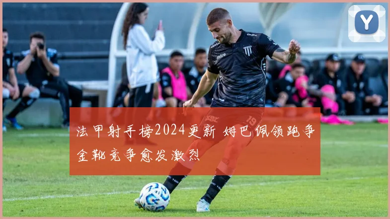 法甲射手榜2024更新 姆巴佩领跑争金靴竞争愈发激烈