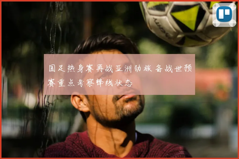 国足热身赛再战亚洲劲旅 备战世预赛重点考察锋线状态