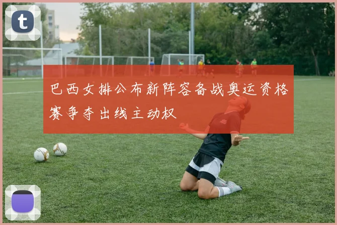 巴西女排公布新阵容备战奥运资格赛争夺出线主动权