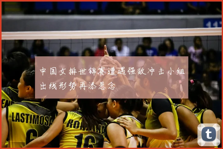 中国女排世锦赛遭遇强敌冲击小组出线形势再添悬念