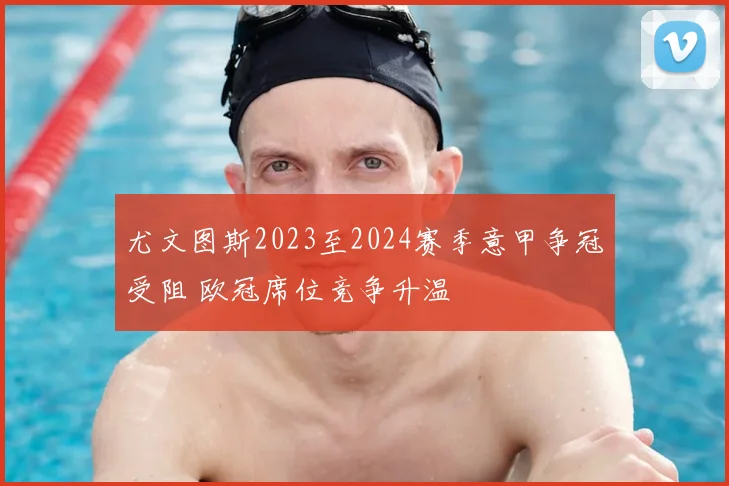 尤文图斯2023至2024赛季意甲争冠受阻 欧冠席位竞争升温