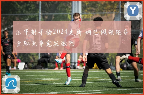 法甲射手榜2024更新 姆巴佩领跑争金靴竞争愈发激烈