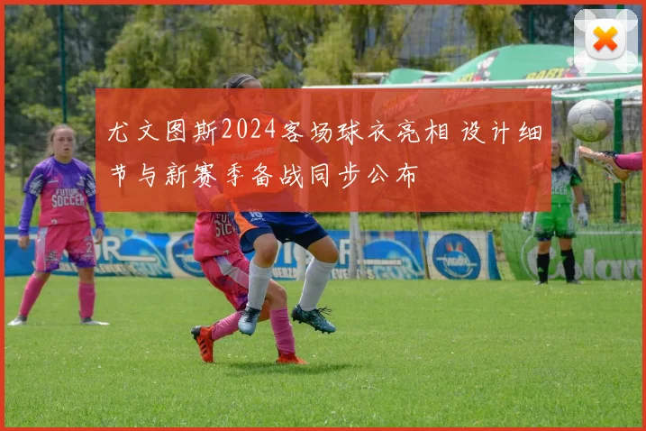 尤文图斯2024客场球衣亮相 设计细节与新赛季备战同步公布