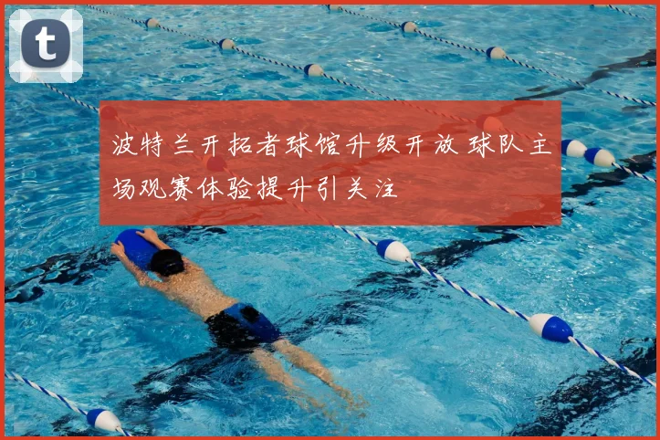 波特兰开拓者球馆升级开放 球队主场观赛体验提升引关注