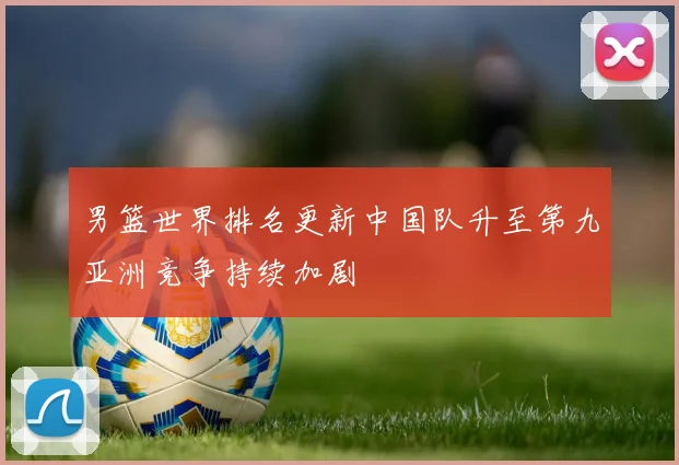男篮世界排名更新中国队升至第九亚洲竞争持续加剧