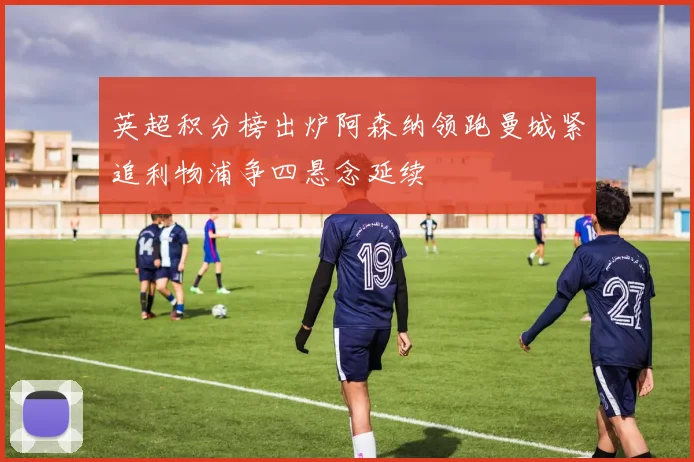 英超积分榜出炉阿森纳领跑曼城紧追利物浦争四悬念延续