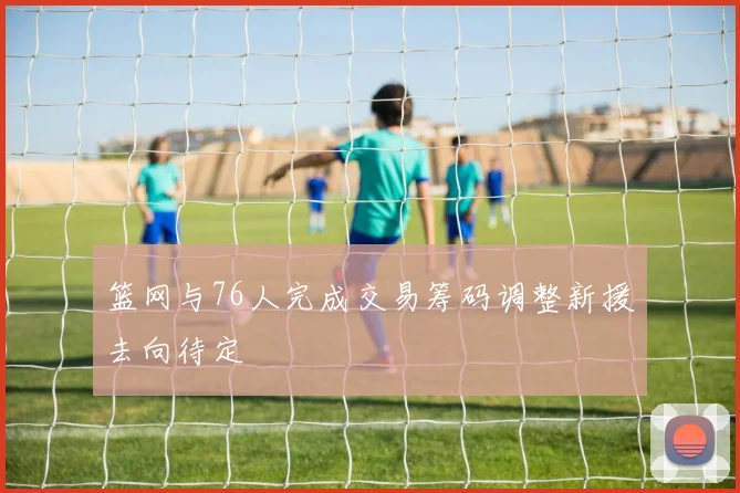 篮网与76人完成交易筹码调整新援去向待定