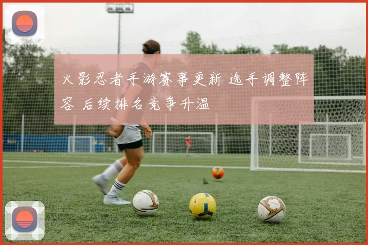 火影忍者手游赛事更新 选手调整阵容 后续排名竞争升温