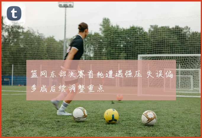 篮网东部决赛首轮遭遇强压 失误偏多成后续调整重点