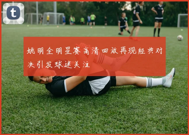 姚明全明星赛高清回放再现经典对决引发球迷关注