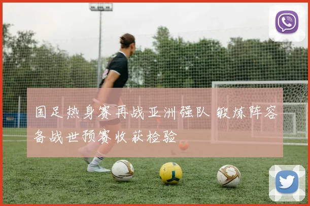 国足热身赛再战亚洲强队 锻炼阵容备战世预赛收获检验